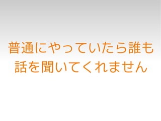 普通にやっていたら誰も
 話を聞いてくれません
 