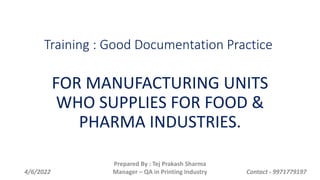Training : Good Documentation Practice
FOR MANUFACTURING UNITS
WHO SUPPLIES FOR FOOD &
PHARMA INDUSTRIES.
4/6/2022
Prepared By : Tej Prakash Sharma
Manager – QA in Printing Industry Contact - 9971779197
 