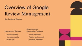 Overview of Google
Review Management
Key Tactics to Discuss
Importance of Reviews
• Boosts credibility
• Increases visibility
• Builds trust
Responding and
Encouraging Feedback
• Timely responses
• Positive reinforcement
• Engaging customers
 