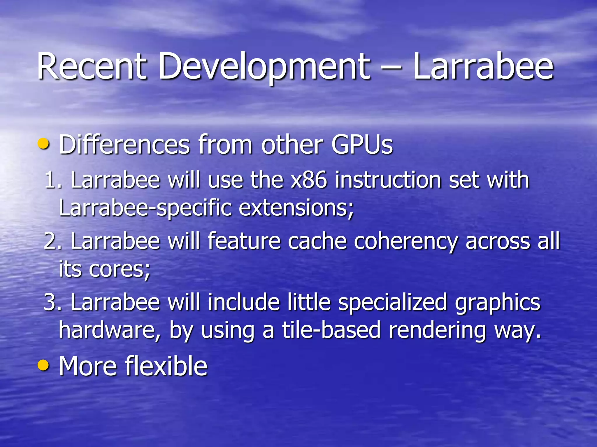 Recent Development – Larrabee
• Differences from other GPUs
1. Larrabee will use the x86 instruction set with
Larrabee-specific extensions;
2. Larrabee will feature cache coherency across all
its cores;
3. Larrabee will include little specialized graphics
hardware, by using a tile-based rendering way.
• More flexible
 
