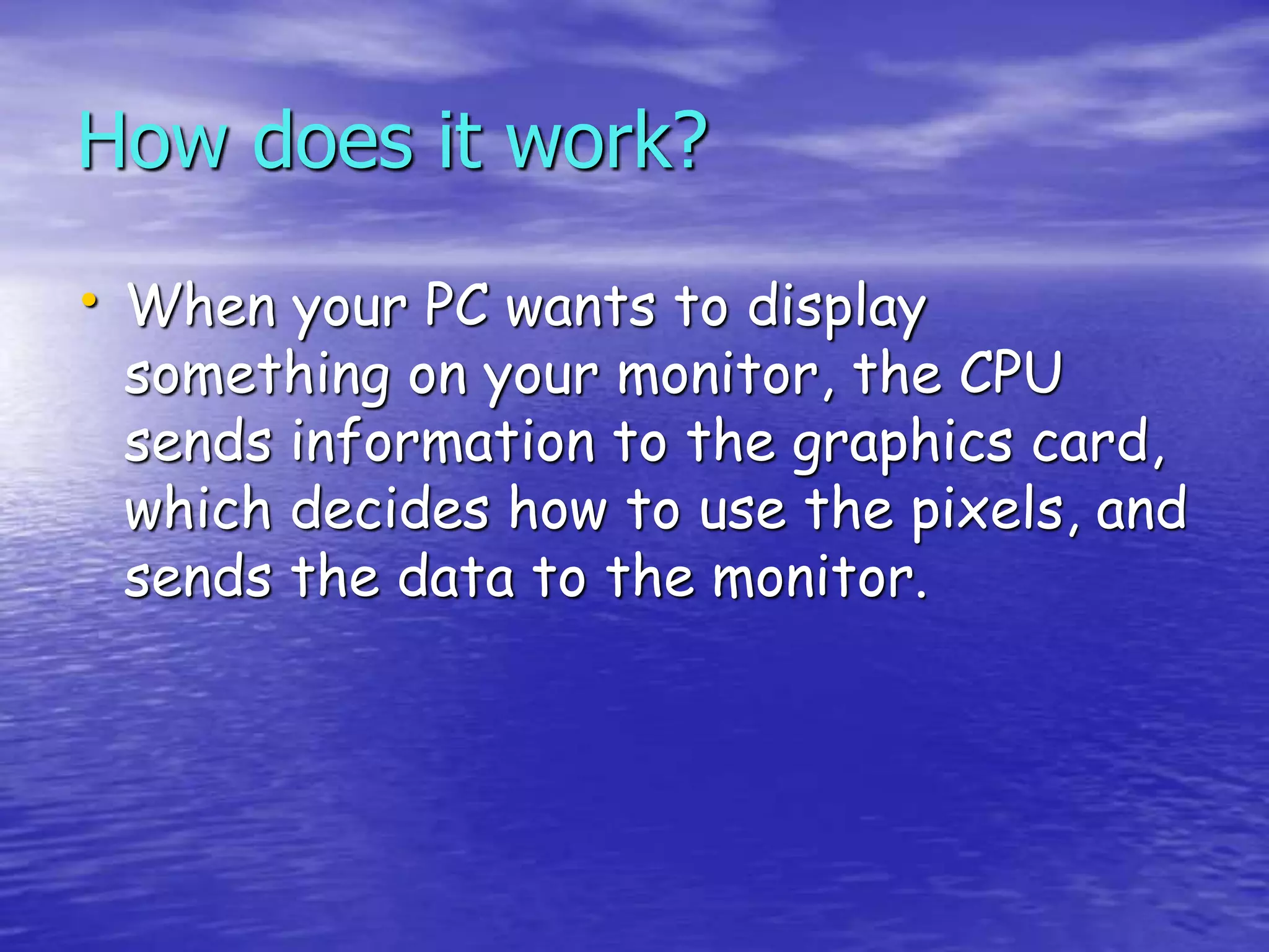 How does it work?
• When your PC wants to display
something on your monitor, the CPU
sends information to the graphics card,
which decides how to use the pixels, and
sends the data to the monitor.
 