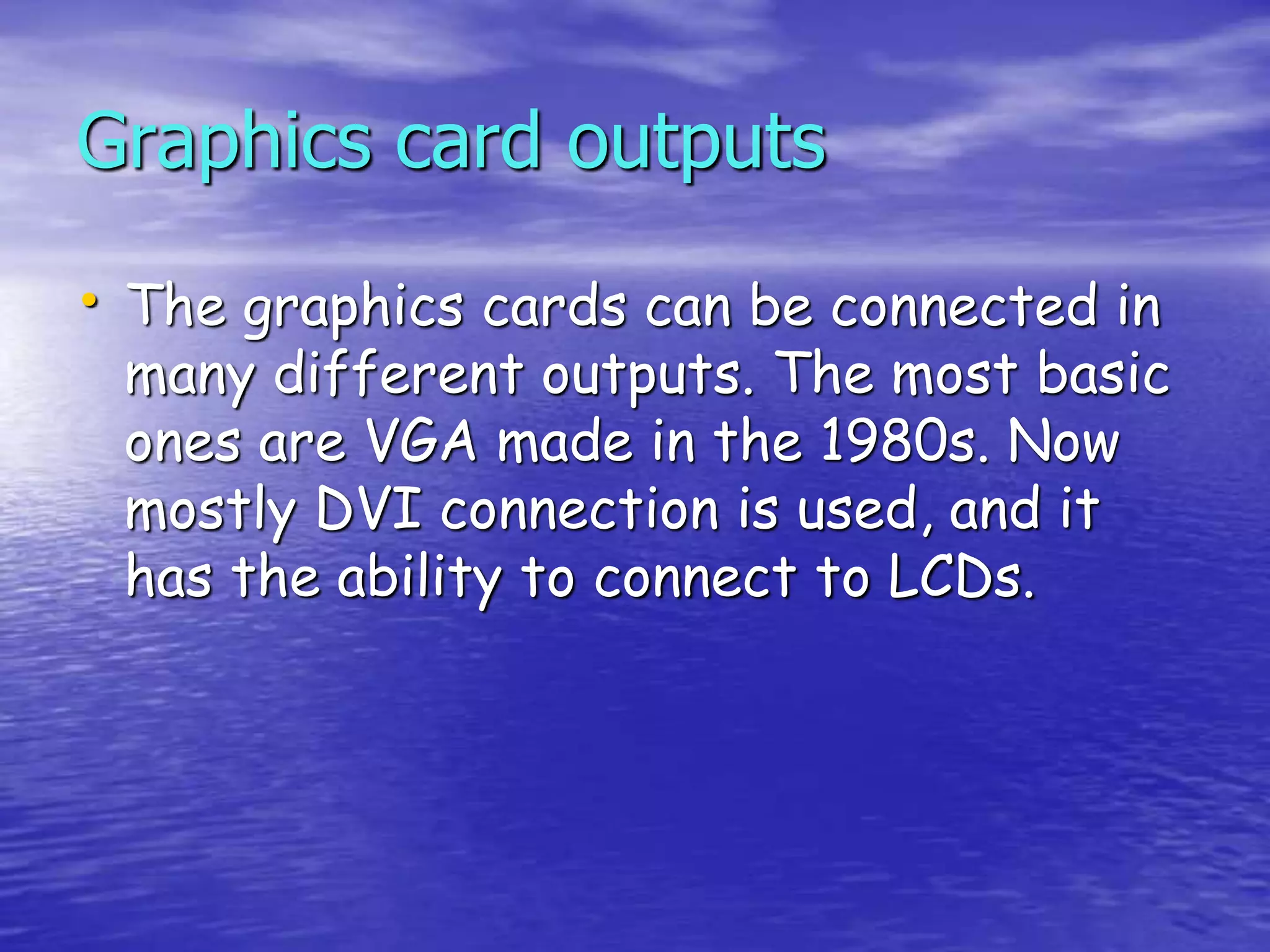 • The graphics cards can be connected in
many different outputs. The most basic
ones are VGA made in the 1980s. Now
mostly DVI connection is used, and it
has the ability to connect to LCDs.
Graphics card outputs
 