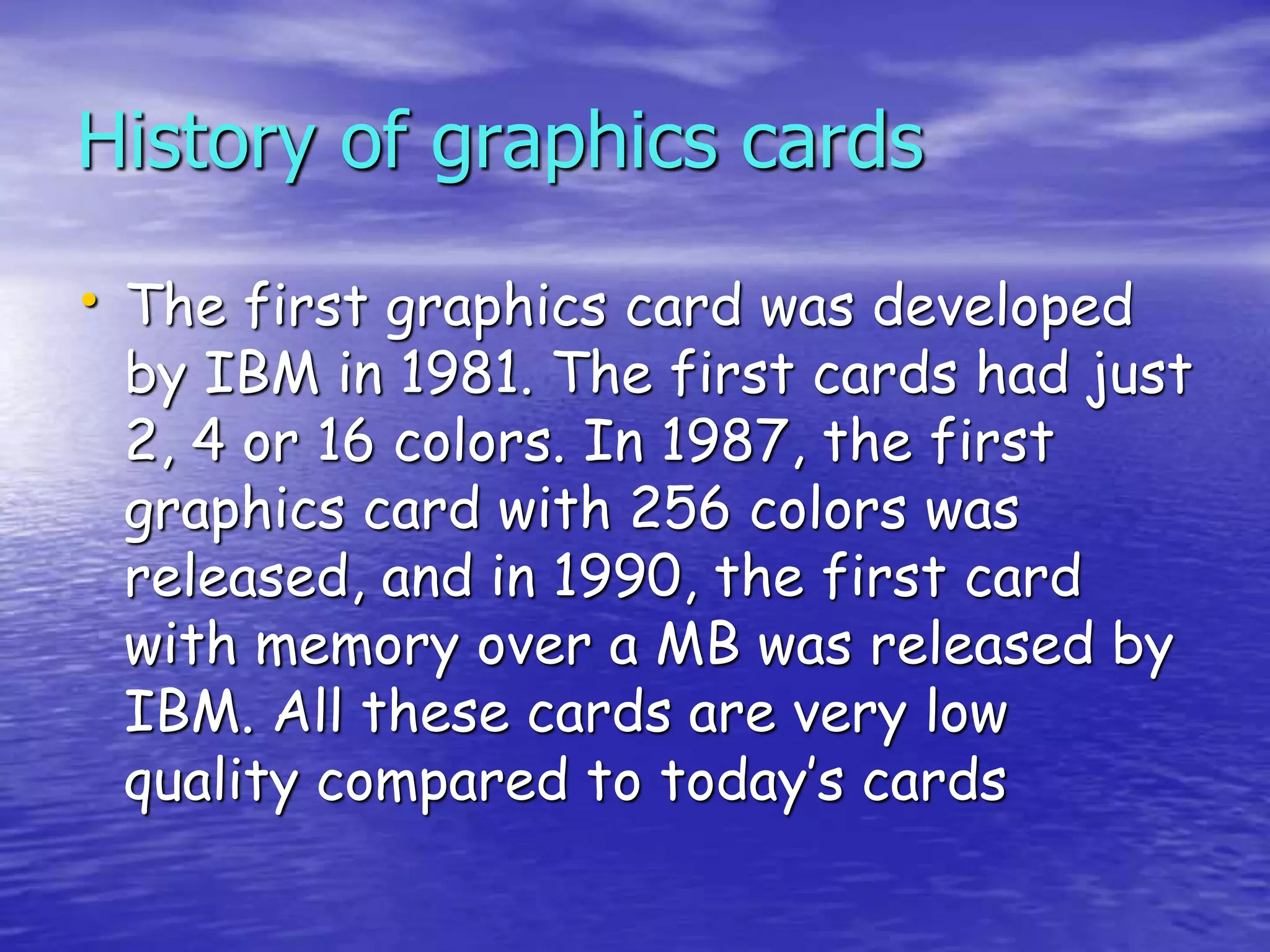 History of graphics cards
• The first graphics card was developed
by IBM in 1981. The first cards had just
2, 4 or 16 colors. In 1987, the first
graphics card with 256 colors was
released, and in 1990, the first card
with memory over a MB was released by
IBM. All these cards are very low
quality compared to today’s cards
 