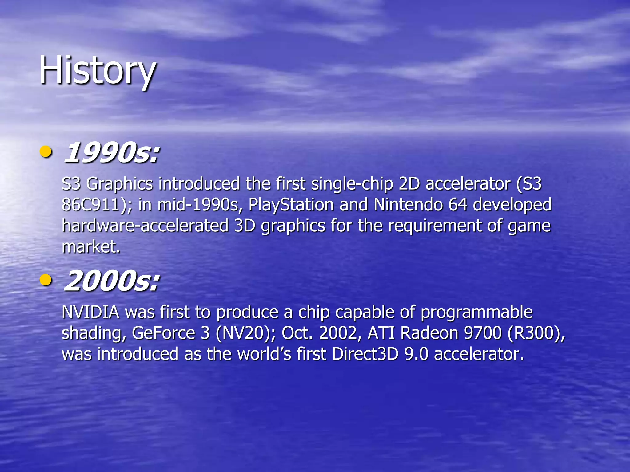 History
• 1990s:
S3 Graphics introduced the first single-chip 2D accelerator (S3
86C911); in mid-1990s, PlayStation and Nintendo 64 developed
hardware-accelerated 3D graphics for the requirement of game
market.
• 2000s:
NVIDIA was first to produce a chip capable of programmable
shading, GeForce 3 (NV20); Oct. 2002, ATI Radeon 9700 (R300),
was introduced as the world’s first Direct3D 9.0 accelerator.
 