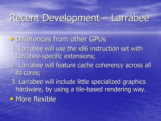Recent Development – Larrabee
• Differences from other GPUs
1. Larrabee will use the x86 instruction set with
Larrabee-specific extensions;
2. Larrabee will feature cache coherency across all
its cores;
3. Larrabee will include little specialized graphics
hardware, by using a tile-based rendering way.
• More flexible
 