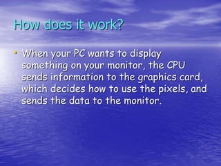 How does it work?
• When your PC wants to display
something on your monitor, the CPU
sends information to the graphics card,
which decides how to use the pixels, and
sends the data to the monitor.
 