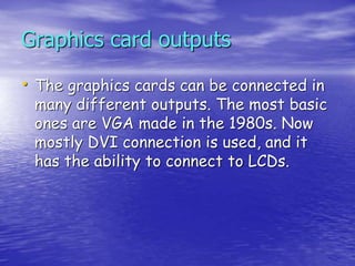 • The graphics cards can be connected in
many different outputs. The most basic
ones are VGA made in the 1980s. Now
mostly DVI connection is used, and it
has the ability to connect to LCDs.
Graphics card outputs
 