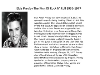 Elvis Presley The King Of Rock N’ Roll 1935-1977

             Elvis Aaron Presley was born on January 8, 1935. He
             was well known for being the King Of Rock N’ Roll. Elvis
             was also an actor. Elvis attended Humes High school.
             By the mid-1950s, he appeared on the radio, television
             and the silver screen. Presley was supposed to be a
             twin, but his brother, Jesse Garon was stillborn. Elvis
             Presley grew up to become one of the biggest names
             in rock 'n' roll. Presley's family had little money, and
             they moved from place to place frequently. Presley
             got his first guitar at the age of 10, and soon after, had
             his first taste of musical success when he won a talent
             show at Humes High School in Memphis. Elvis Presley
             was hospitalized for drug related health problems.
             Sometime in the morning of August 16, 1977, Presley
             died of heart failure, at the age of 42. It was later
             related that his death was caused by drug use. Presley
             was buried on the Graceland property, near the
             gravesites of his mother, Gladys, father Vernon and
             grandmother Minnie Mae Hood Presley.
 