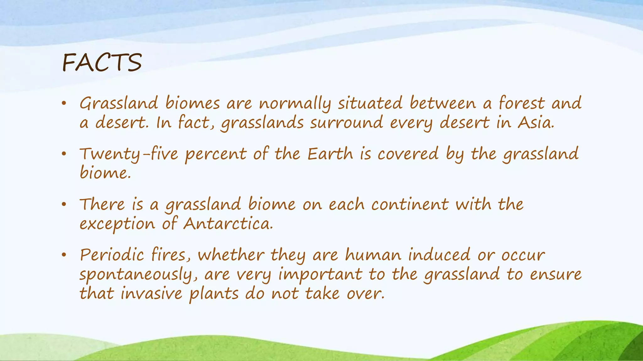 FACTS
• Grassland biomes are normally situated between a forest and
a desert. In fact, grasslands surround every desert in Asia.
• Twenty-five percent of the Earth is covered by the grassland
biome.
• There is a grassland biome on each continent with the
exception of Antarctica.
• Periodic fires, whether they are human induced or occur
spontaneously, are very important to the grassland to ensure
that invasive plants do not take over.
 