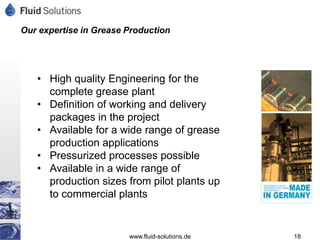 Our expertise in Grease Production




   • High quality Engineering for the
     complete grease plant
   • Definition of working and delivery
     packages in the project
   • Available for a wide range of grease
     production applications
   • Pressurized processes possible
   • Available in a wide range of
     production sizes from pilot plants up
     to commercial plants


                        www.fluid-solutions.de   18
 