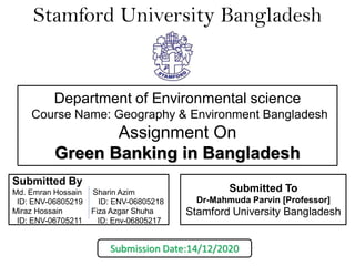 Stamford University Bangladesh
Submitted By
Md. Emran Hossain Sharin Azim
ID: ENV-06805219 ID: ENV-06805218
Miraz Hossain Fiza Azgar Shuha
ID: ENV-06705211 ID: Env-06805217
Submitted To
Dr-Mahmuda Parvin [Professor]
Stamford University Bangladesh
Department of Environmental science
Course Name: Geography & Environment Bangladesh
Assignment On
Green Banking in Bangladesh
Submission Date:14/12/2020
 