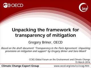 Climate Change Expert Group www.oecd.org/env/cc/ccxg.htm
Unpacking the framework for
transparency of mitigation
Gregory Briner, OECD
Based on the draft document “Transparency in the Paris Agreement: Unpacking
provisions on mitigation and support” by Gregory Briner and Sara Moarif
CCXG Global Forum on the Environment and Climate Change
15 March 2016
 