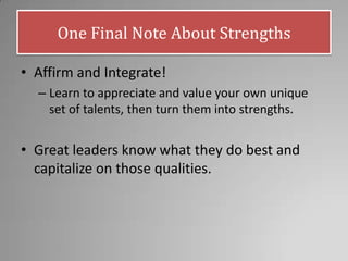 One Final Note About Strengths
• Affirm and Integrate!
– Learn to appreciate and value your own unique
set of talents, then turn them into strengths.
• Great leaders know what they do best and
capitalize on those qualities.
 