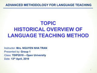 TOPIC
HISTORICAL OVERVIEW OF
LANGUAGE TEACHING METHOD
1
ADVANCED METHODOLOGY FOR LANGUAGE TEACHING
Instructor: Mrs. NGUYEN NHA TRAN
Presented by: Group 1
Class: TDIP2019 – Open University
Date: 13th April, 2019
 