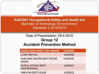 KAS3501 Occupational Safety and Health Act
Bachelor of Technology (Environment)
Semester 2 2014/2015
Date of Presentation: 29-4-2015
Group 12
Accident Prevention Method
NADIA HUDA BINTI CHE AWANG UK29552
LOKE MIN HUI UK29499
NUR MIMI NAZIRA BINTI MOHD
NAZRI
UK29540
NURUL ATIQAH BINTI
FAKHRARRAZI
UK29541
AMALINA BINTI ALIAS UK29542
 
