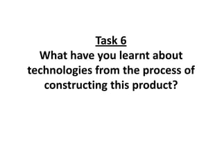 Task 6
  What have you learnt about
technologies from the process of
   constructing this product?
 