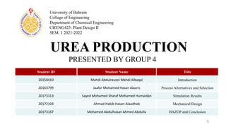 UREA PRODUCTION
PRESENTED BY GROUP 4
1
University of Bahrain
College of Engineering
Department of Chemical Engineering
CHENG423: Plant Design II
SEM. 1 2021-2022
Student ID Student Name Title
20150410 Mahdi Abdulrasool Mahdi Albaqal Introduction
20163799 Jaafar Mohamed Hasan Alaaris Process Alternatives and Selection
20173313 Sayed Mohamed Sharaf Mohamed Humaidan Simulation Results
20172103 Ahmad Habib Hasan Alaadhab Mechanical Design
20173167 Mohamed Abdulhasan Ahmed Abdulla HAZOP and Conclusion
 