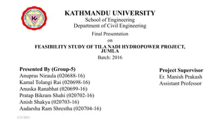 KATHMANDU UNIVERSITY
School of Engineering
Department of Civil Engineering
Final Presentation
on
FEASIBILITY STUDY OF TILA NADI HYDROPOWER PROJECT,
JUMLA
Batch: 2016
Presented By (Group-5)
Anupras Niraula (020688-16)
Kamal Tolangi Rai (020698-16)
Anuska Ranabhat (020699-16)
Pratap Bikram Shahi (020702-16)
Anish Shakya (020703-16)
Aadarsha Ram Shrestha (020704-16)
Project Supervisor
Er. Manish Prakash
Assistant Professor
3/23/2021
 