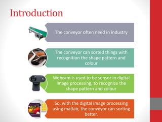 Introduction
The conveyor often need in industry
The conveyor can sorted things with
recognition the shape pattern and
colour
Webcam is used to be sensor in digital
image processing, to recognize the
shape pattern and colour
So, with the digital image processing
using matlab, the conveyor can sorting
better.
 