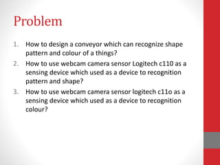 Problem
1. How to design a conveyor which can recognize shape
pattern and colour of a things?
2. How to use webcam camera sensor Logitech c110 as a
sensing device which used as a device to recognition
pattern and shape?
3. How to use webcam camera sensor logitech c11o as a
sensing device which used as a device to recognition
colour?
 