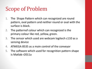 Scope of Problem
1. The Shape Pattern which can recognized are round
pattern, oval pattern and neither round or oval with the
surface is black.
2. The patternof colour which can recognized is the
primary colour like red, yellow, green.
3. The sensor which used are webcam logitech c110 as a
sensing device
4. ATMEGA 8535 as a main control of the conveyor
5. The software which used for recognition pattern shape
is Matlab r2011a
 