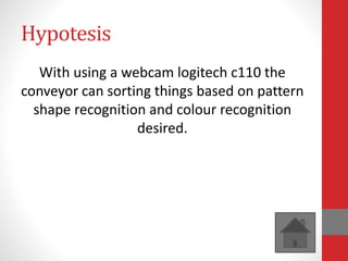 Hypotesis
With using a webcam logitech c110 the
conveyor can sorting things based on pattern
shape recognition and colour recognition
desired.
 