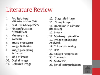 Literature Review
1. Architechture
Mikrokontroller AVR
2. Features ATmega8535
3. Pin configuration
ATmega8535
4. Memory map
5. Webcam
6. Image Processing
7. Image Definition
8. Image processing
definition
9. Kind of image
10. Digital Image
11. Coloured image
12. Grayscale Image
13. Binary Image
14. Operation in a image
processing
15. Binary
16. Morfologi operation
17. Image Statistic and
Analystic
18. Colour processing
19. HSV
20. Pattern recognition
21. Conveyor
22. Motor DC
23. Serial communication
 