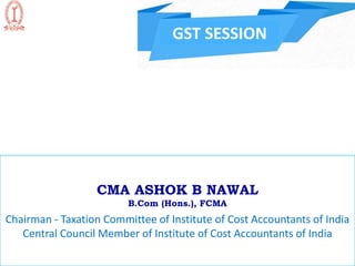 GST SESSION
CMA ASHOK B NAWAL
B.Com (Hons.), FCMA
Chairman - Taxation Committee of Institute of Cost Accountants of India
Central Council Member of Institute of Cost Accountants of India
 