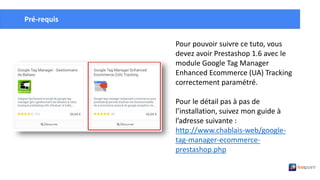 Créer un compte Google Tag
ManagerPré-requis
Pour pouvoir suivre ce tuto, vous
devez avoir Prestashop 1.6 avec le
module Google Tag Manager
Enhanced Ecommerce (UA) Tracking
correctement paramétré.
Pour le détail pas à pas de
l’installation, suivez mon guide à
l’adresse suivante :
http://www.chablais-web/google-
tag-manager-ecommerce-
prestashop.php
 