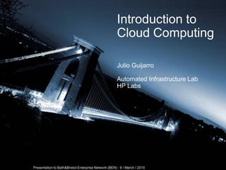 Introduction to
                                                                       Cloud Computing

                                                                       Julio Guijarro

                                                                       Automated Infrastructure Lab
                                                                       HP Labs




© 2008 Hewlett-Packard Development Company, L.P.
The information contained herein is subject to change without notice
               Presentation to Bath&Bristol Enterprise Network (BEN) : 9 / March / 2010
 