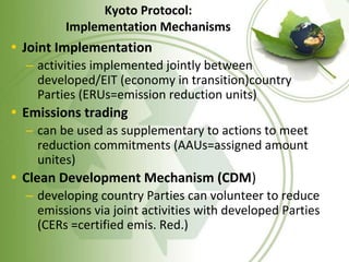 Kyoto Protocol:
Implementation Mechanisms
• Joint Implementation
– activities implemented jointly between
developed/EIT (economy in transition)country
Parties (ERUs=emission reduction units)
• Emissions trading
– can be used as supplementary to actions to meet
reduction commitments (AAUs=assigned amount
unites)
• Clean Development Mechanism (CDM)
– developing country Parties can volunteer to reduce
emissions via joint activities with developed Parties
(CERs =certified emis. Red.)
 