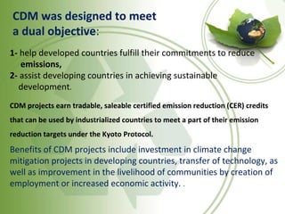 CDM was designed to meet
a dual objective:
1- help developed countries fulfill their commitments to reduce
emissions,
2- assist developing countries in achieving sustainable
development.
CDM projects earn tradable, saleable certified emission reduction (CER) credits
that can be used by industrialized countries to meet a part of their emission
reduction targets under the Kyoto Protocol.
Benefits of CDM projects include investment in climate change
mitigation projects in developing countries, transfer of technology, as
well as improvement in the livelihood of communities by creation of
employment or increased economic activity. .
 