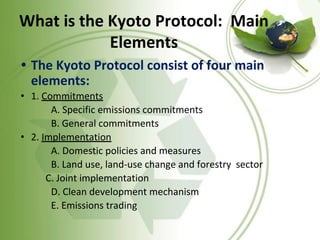 What is the Kyoto Protocol: Main
Elements
• The Kyoto Protocol consist of four main
elements:
• 1. Commitments
A. Specific emissions commitments
B. General commitments
• 2. Implementation
A. Domestic policies and measures
B. Land use, land-use change and forestry sector
C. Joint implementation
D. Clean development mechanism
E. Emissions trading
 