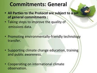 Commitments: General
• All Parties to the Protocol are subject to a set
of general commitments :
• Taking steps to improve the quality of
emissions data.
• Promoting environmentally-friendly technology
transfer.
• Supporting climate change education, training
and public awareness.
• Cooperating on international climate
observation.
 