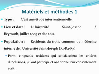 Matériels et méthodes 1
 Type :     C’est une étude interventionnelle.

 Lieu et date:    L’Université          Saint-Joseph          à
 Beyrouth, juillet 2009 et déc 2011.

 Population :     Residents du tronc commun de médecine
 interne de l’Université Saint-Joseph (R1-R2-R3)

   Parmi cinquante résidents qui satisfaisaient les critères

    d’inclusions, 48 ont participé et ont donné leur consentement
    écrit.
 