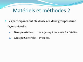 Matériels et méthodes 2
 Les participants ont été divisés en deux groupes d’une
 façon aléatoire:
   1.   Groupe Atelier:   21 sujets qui ont assisté à l’atelier.

   2.   Groupe Contrôle: 27 sujets.
 