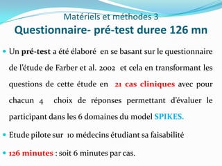 Matériels et méthodes 3
   Questionnaire- pré-test duree 126 mn
 Un pré-test a été élaboré en se basant sur le questionnaire

 de l’étude de Farber et al. 2002 et cela en transformant les

 questions de cette étude en 21 cas cliniques avec pour

 chacun 4      choix de réponses permettant d’évaluer le

 participant dans les 6 domaines du model SPIKES.

 Etude pilote sur 10 médecins étudiant sa faisabilité

 126 minutes : soit 6 minutes par cas.
 