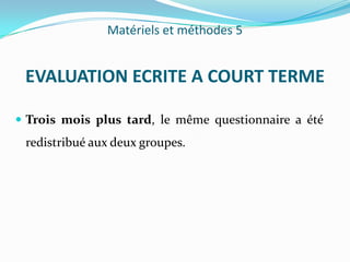 Matériels et méthodes 5


 EVALUATION ECRITE A COURT TERME

 Trois mois plus tard, le même questionnaire a été
 redistribué aux deux groupes.
 