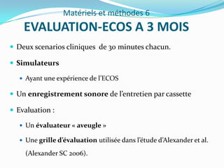 Matériels et méthodes 6
    EVALUATION-ECOS A 3 MOIS
 Deux scenarios cliniques de 30 minutes chacun.

 Simulateurs

    Ayant une expérience de l’ECOS

 Un enregistrement sonore de l’entretien par cassette

 Evaluation :

    Un évaluateur « aveugle »

    Une grille d’évaluation utilisée dans l’étude d’Alexander et al.

     (Alexander SC 2006).
 