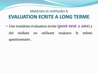 Matériels et méthodes 6
 EVALUATION ECRITE A LONG TERME
 Une troisième évaluation écrite (post-test     2 ans) a
 été   réalisée     en   utilisant   toujours   le   même
 questionnaire .
 