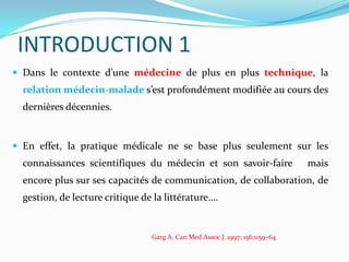 INTRODUCTION 1
 Dans le contexte d’une médecine de plus en plus technique, la
  relation médecin-malade s’est profondément modifiée au cours des
  dernières décennies.


 En effet, la pratique médicale ne se base plus seulement sur les
  connaissances scientifiques du médecin et son savoir-faire                  mais
  encore plus sur ses capacités de communication, de collaboration, de
  gestion, de lecture critique de la littérature….


                                 Garg A. Can Med Assoc J. 1997; 156:1159–64
 