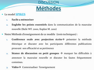 DISCUSSION
                               Méthodes
 Le model SPIKES

   1.   Facile a mémoriser

   2.   Englobe les points essentiels dans la communication de la mauvaise
        nouvelle (Baile WF. 2000, Kaplan M. 2010)

 Notre Méthode d’enseignement de ce modèle (trois techniques) :

   1.   Conférence orale avec projection écrite présenter la méthode
        théorique et discuter avec les participants différentes publications
        prouvant son efficacité et sa pertinence

   2.   Séance de discussion en petit groupes  marquer les difficultés à
        annoncer la mauvaise nouvelle et discuter les fautes fréquemment
        commises.

   3.   Vidéo Contextualiser l’enseignement
 