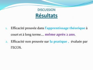 DISCUSSION
                     Résultats

1.   Efficacité prouvée dans l’apprentissage théorique à
     court et à long terme…. même après 2 ans.

2. Efficacité non prouvée sur la pratique , évaluée par
     l’ECOS.
 