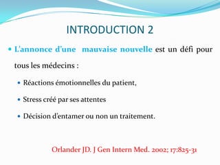 INTRODUCTION 2
 L’annonce d’une mauvaise nouvelle est un défi pour

 tous les médecins :

   Réactions émotionnelles du patient,

   Stress créé par ses attentes

   Décision d’entamer ou non un traitement.




             Orlander JD. J Gen Intern Med. 2002; 17:825-31
 