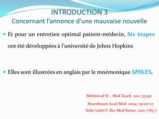 INTRODUCTION 3
   Concernant l’annonce d’une mauvaise nouvelle
 Et pour un entretien optimal patient-médecin, Six étapes

 ont été développées à l’université de Johns Hopkins



 Elles sont illustrées en anglais par le mnémonique SPIKES.



                                 Mehmood SI , Med Teach. 2011; 33:951
                                 Rosenbaum Acad Med. 2004; 79:107-17
                                Teike Lüthi F. Rev Med Suisse. 2011; 7:85-7
 