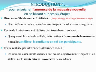 INTRODUCTION 4,
       pour enseigner l’annonce de la mauvaise nouvelle
                en se basant sur ces six étapes
 Diverses méthodes ont été utilisées ...(Vaidya VU 1999, Vu NV 1992, Rothman AI 1996):

    Des conférences orales, des scénarios cliniques, des discussions en groupe.

 Revue de littérature a été réalisée par Rosenbaum en 2004:

    Quelque soit la méthode utilisée, la formation à l’annonce de la mauvaise

      nouvelle améliore la confiance en soi des participants.

 Revue réalisée par Alexender (alexander 2004) :

    Un nombre assez limité d’études ont évalué objectivement l’impact d’ un

      atelier sur le savoir faire et savoir être des résidents
 