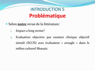 INTRODUCTION 5
                  Problématique
 Selon notre revue de la littérature:

   1.   Impact a long terme?

   2.   Evaluation objective par examen clinique objectif
        simulé (ECOS) avec évaluateur « aveugle » dans le
        milieu culturel libanais.
 