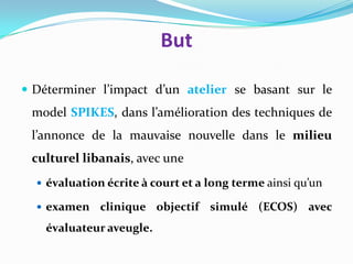 But

 Déterminer l’impact d’un atelier se basant sur le
 model SPIKES, dans l’amélioration des techniques de
 l’annonce de la mauvaise nouvelle dans le milieu
 culturel libanais, avec une
   évaluation écrite à court et a long terme ainsi qu’un

   examen    clinique objectif simulé (ECOS) avec
    évaluateur aveugle.
 