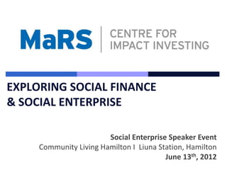 EXPLORING SOCIAL FINANCE
& SOCIAL ENTERPRISE

                        Social Enterprise Speaker Event
     Community Living Hamilton I Liuna Station, Hamilton
                                         June 13th, 2012
 
