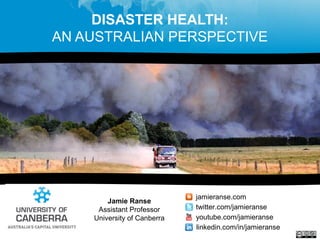 DISASTER HEALTH:
AN AUSTRALIAN PERSPECTIVE
Jamie Ranse
Assistant Professor
University of Canberra
jamieranse.com
twitter.com/jamieranse
youtube.com/jamieranse
linkedin.com/in/jamieranse
 